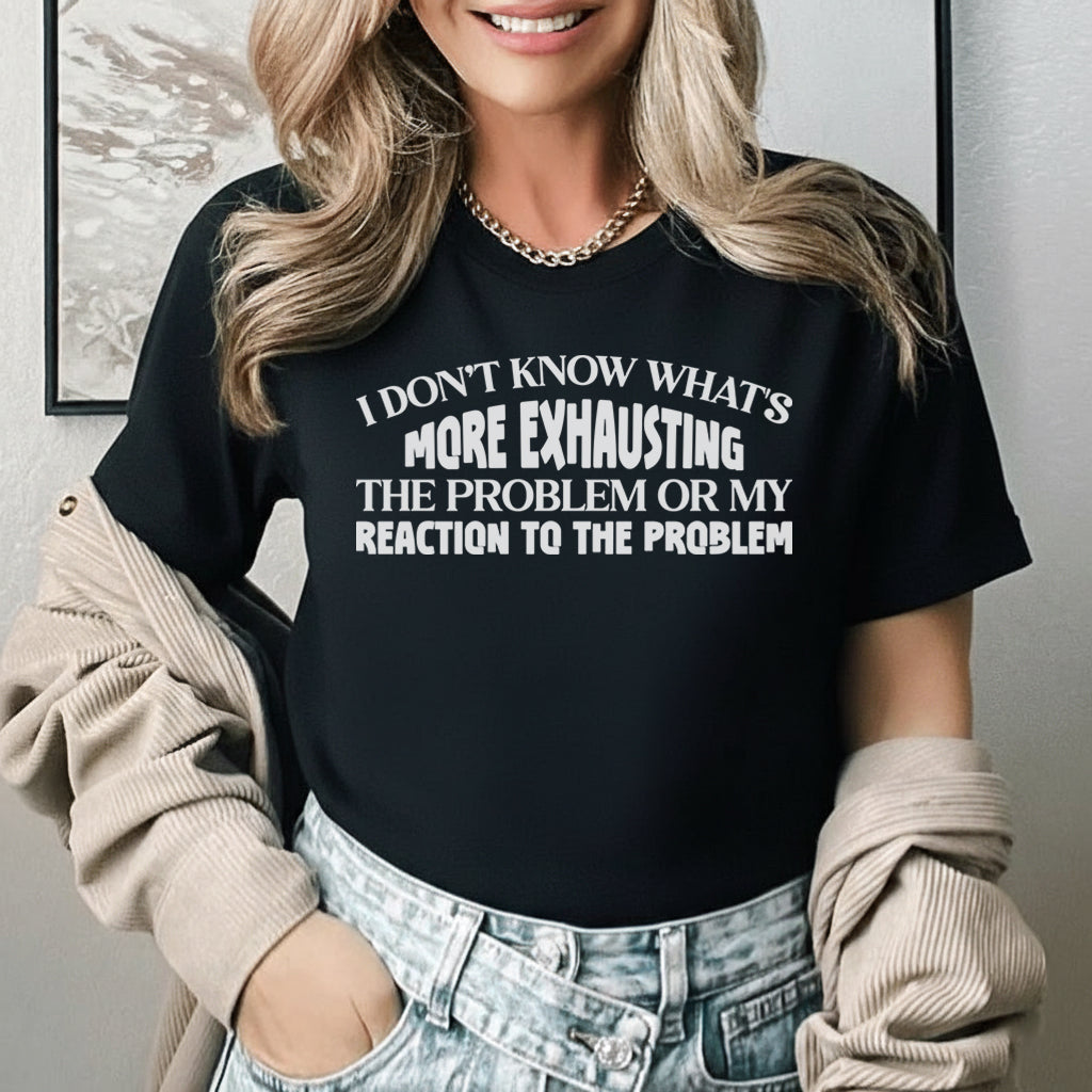 I Don’t Know What’s More Exhausting The Problem or My Reaction to the Problem T-Shirt