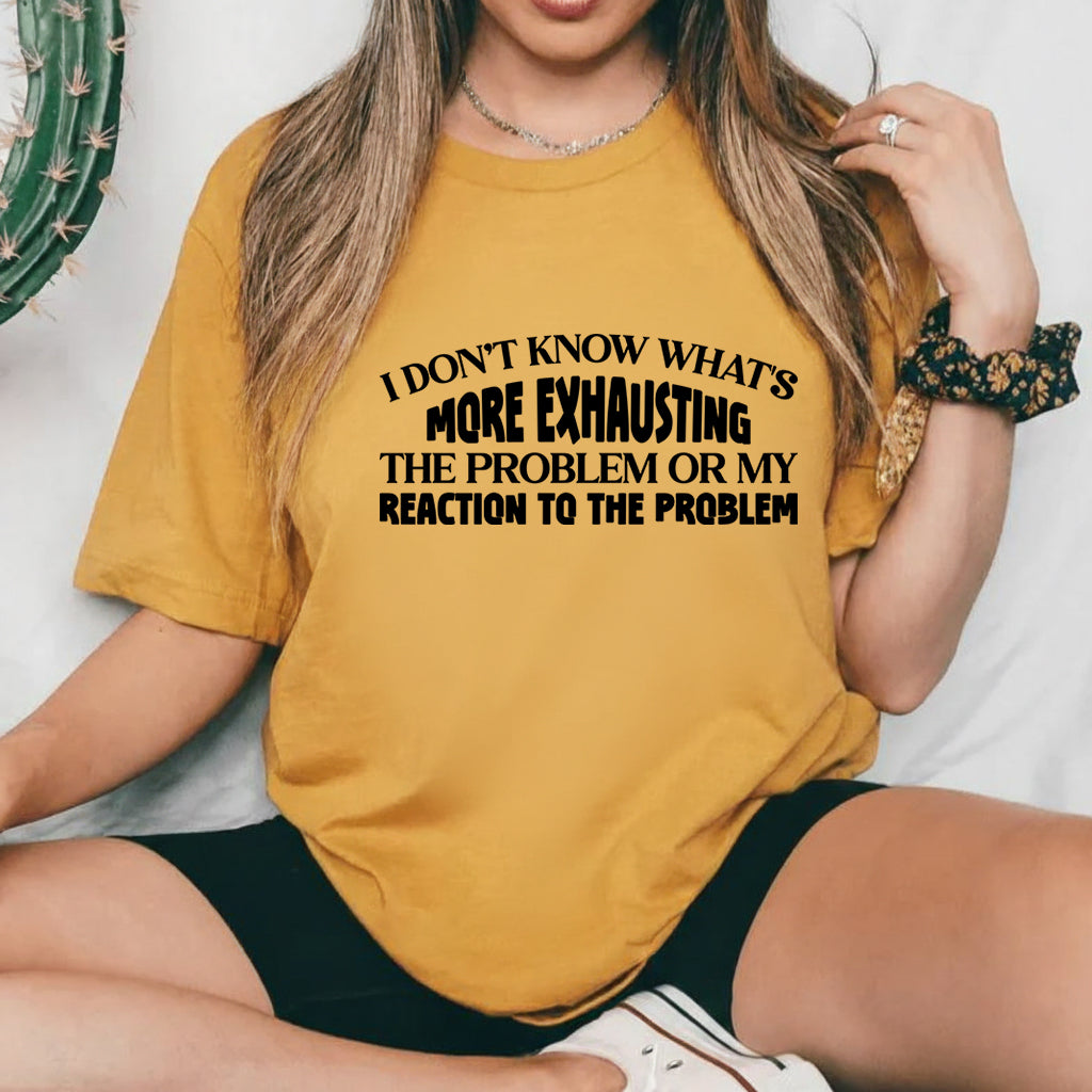 I Don’t Know What’s More Exhausting The Problem or My Reaction to the Problem T-Shirt