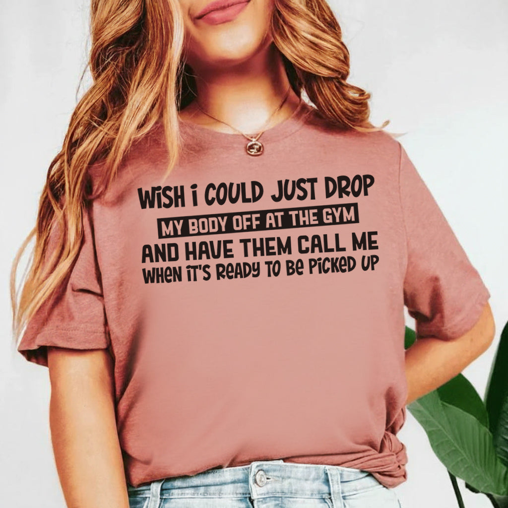 Wish I Could Just Drop My Body Off at the Gym and Have Them Call Me When It’s Ready to Be Picked Up T-Shirt